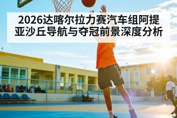 2026达喀尔拉力赛汽车组阿提亚沙丘导航与夺冠前景深度分析