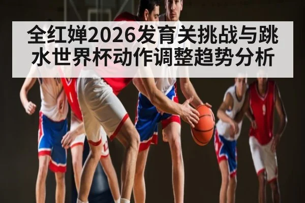 全红婵2026发育关挑战与跳水世界杯动作调整趋势分析
