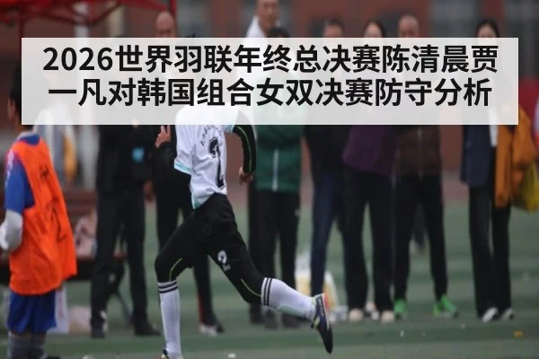 2026世界羽联年终总决赛陈清晨贾一凡对韩国组合女双决赛防守分析