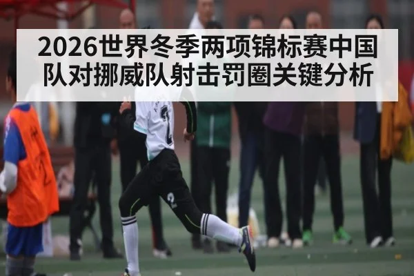2026世界冬季两项锦标赛中国队对挪威队射击罚圈关键分析