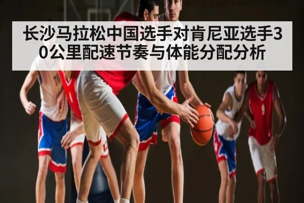 长沙马拉松中国选手对肯尼亚选手30公里配速节奏与体能分配分析